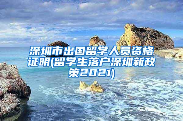 深圳市出国留学人员资格证明(留学生落户深圳新政策2021)