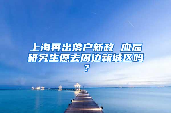 上海再出落户新政 应届研究生愿去周边新城区吗？