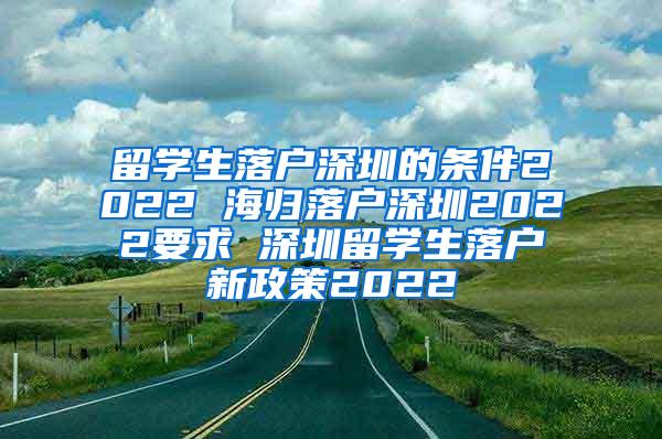 留学生落户深圳的条件2022 海归落户深圳2022要求 深圳留学生落户新政策2022