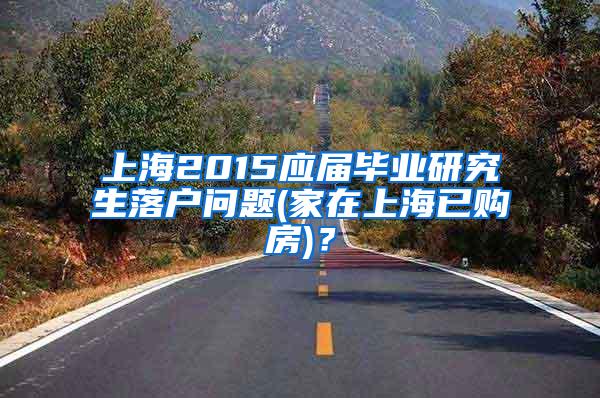 上海2015应届毕业研究生落户问题(家在上海已购房)？