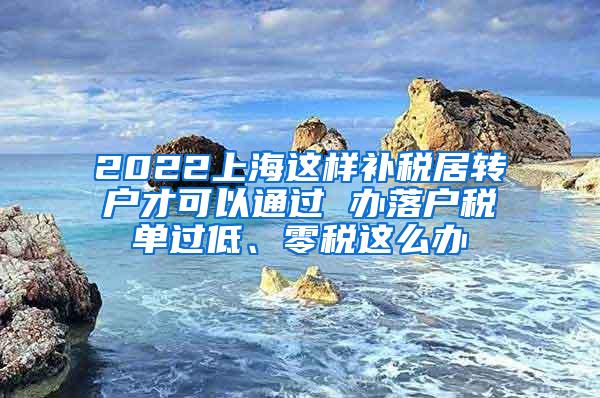 2022上海这样补税居转户才可以通过 办落户税单过低、零税这么办