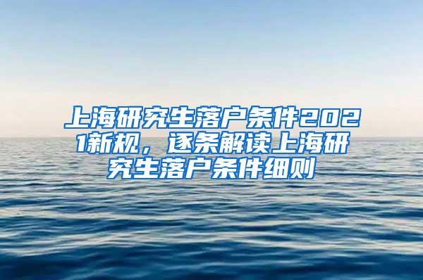 上海研究生落户条件2021新规，逐条解读上海研究生落户条件细则