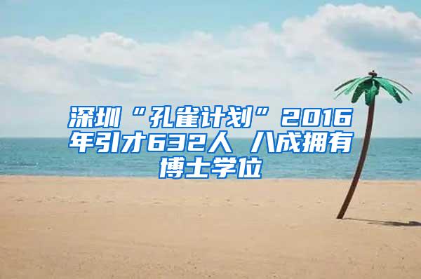 深圳“孔雀计划”2016年引才632人 八成拥有博士学位