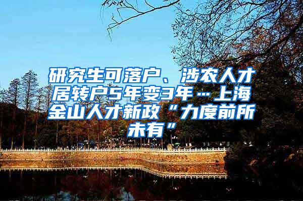 研究生可落户、涉农人才居转户5年变3年…上海金山人才新政“力度前所未有”