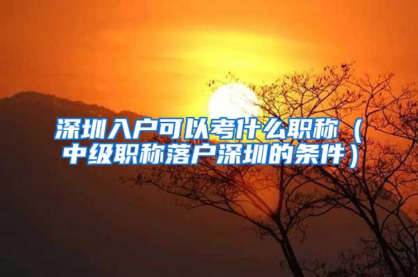 深圳入户可以考什么职称（中级职称落户深圳的条件）