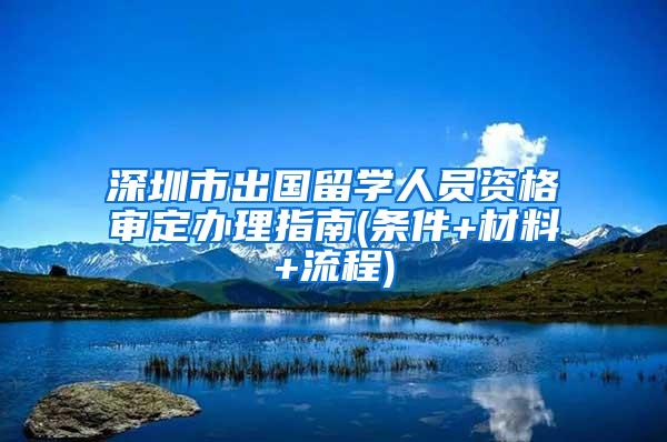 深圳市出国留学人员资格审定办理指南(条件+材料+流程)