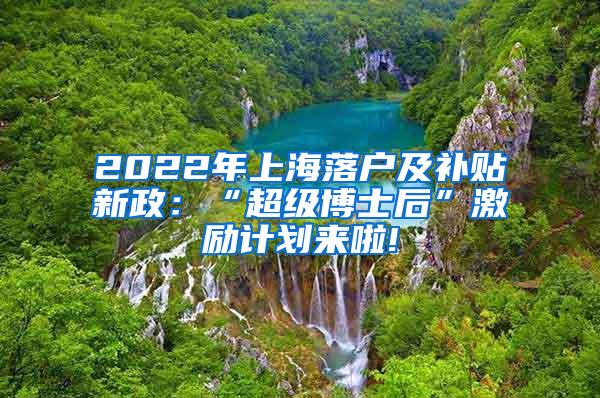 2022年上海落户及补贴新政：“超级博士后”激励计划来啦!