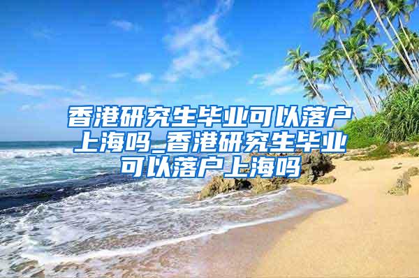 香港研究生毕业可以落户上海吗_香港研究生毕业可以落户上海吗