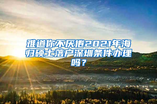 难道你不厌倦2021年海归硕士落户深圳条件办理吗？