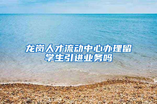 龙岗人才流动中心办理留学生引进业务吗