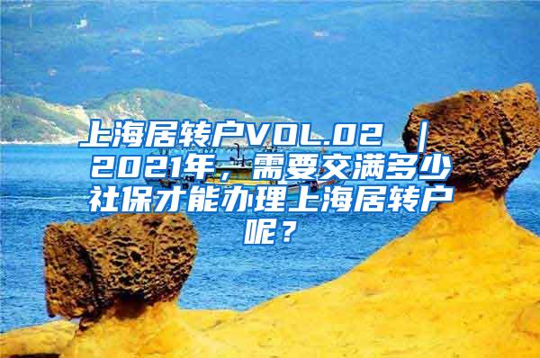 上海居转户VOL.02 ｜ 2021年，需要交满多少社保才能办理上海居转户呢？