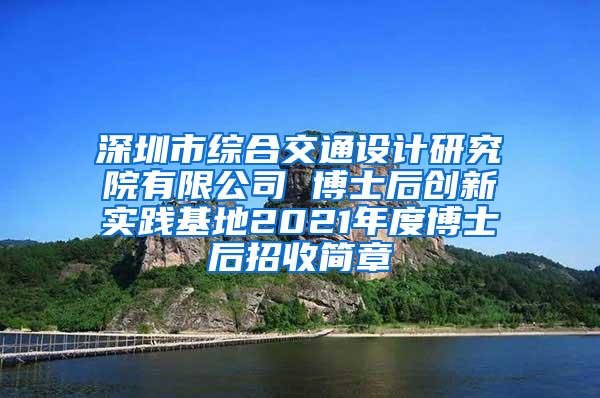 深圳市综合交通设计研究院有限公司 博士后创新实践基地2021年度博士后招收简章