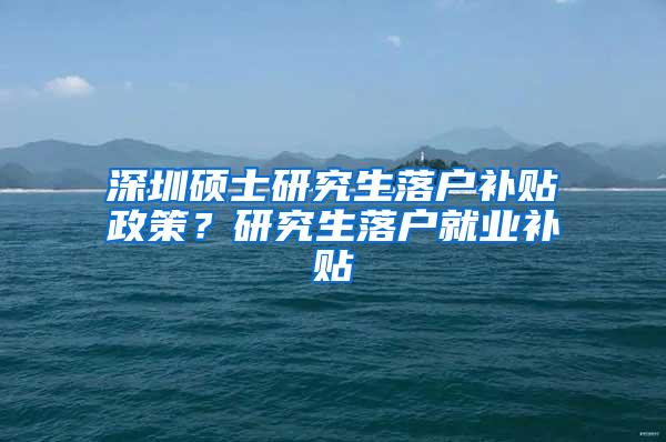 深圳硕士研究生落户补贴政策？研究生落户就业补贴