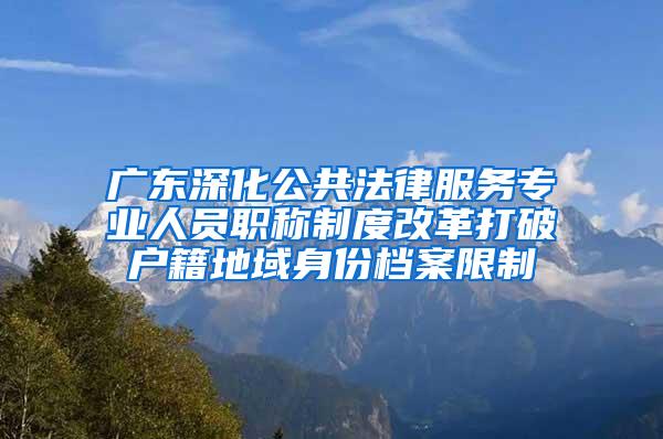 广东深化公共法律服务专业人员职称制度改革打破户籍地域身份档案限制