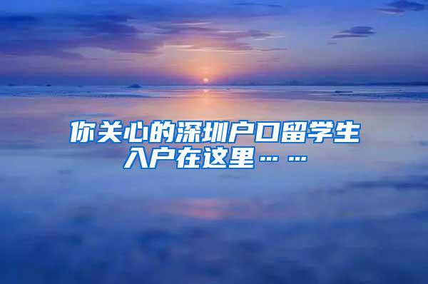 你关心的深圳户口留学生入户在这里……