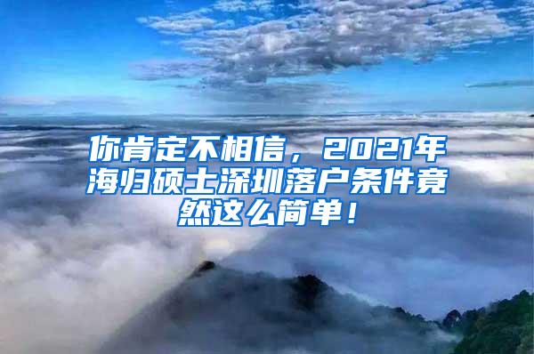 你肯定不相信，2021年海归硕士深圳落户条件竟然这么简单！