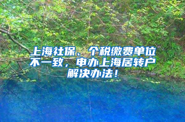 上海社保、个税缴费单位不一致，申办上海居转户解决办法！