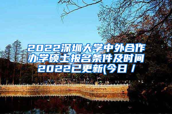 2022深圳大学中外合作办学硕士报名条件及时间2022已更新(今日／