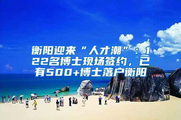 衡阳迎来“人才潮”：122名博士现场签约，已有500+博士落户衡阳