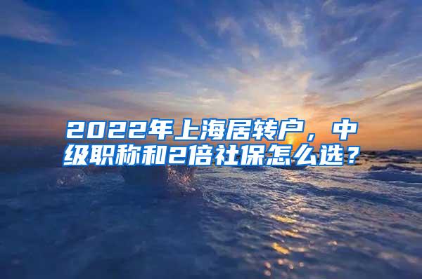 2022年上海居转户，中级职称和2倍社保怎么选？