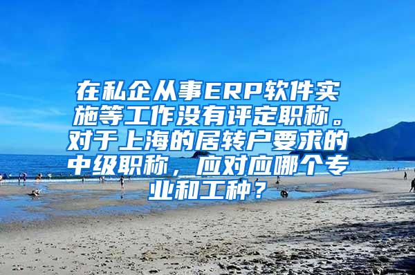 在私企从事ERP软件实施等工作没有评定职称。对于上海的居转户要求的中级职称，应对应哪个专业和工种？