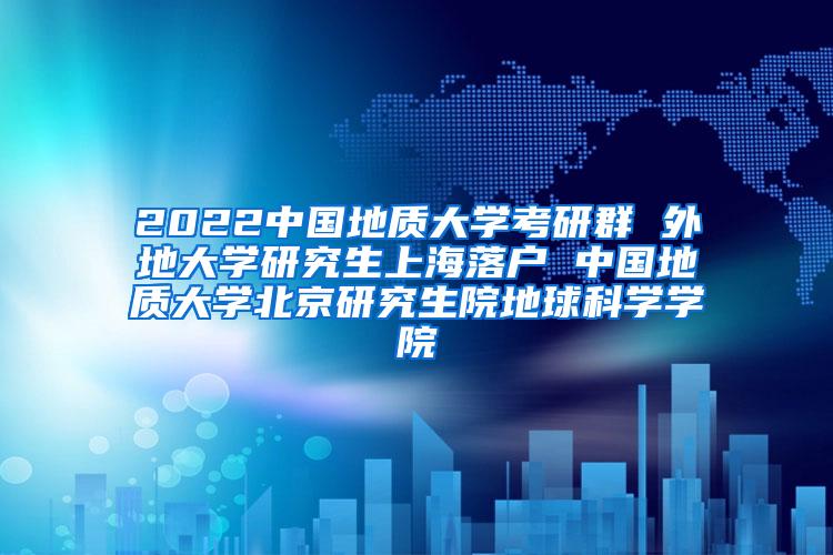 2022中国地质大学考研群 外地大学研究生上海落户 中国地质大学北京研究生院地球科学学院