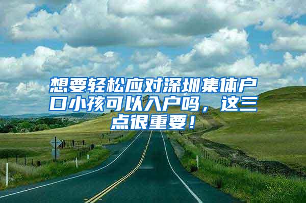 想要轻松应对深圳集体户口小孩可以入户吗，这三点很重要！