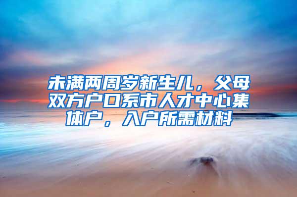 未满两周岁新生儿，父母双方户口系市人才中心集体户，入户所需材料