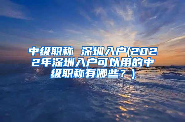 中级职称 深圳入户(2022年深圳入户可以用的中级职称有哪些？)