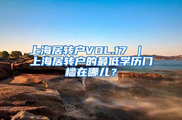 上海居转户VOL.17 ｜ 上海居转户的最低学历门槛在哪儿？