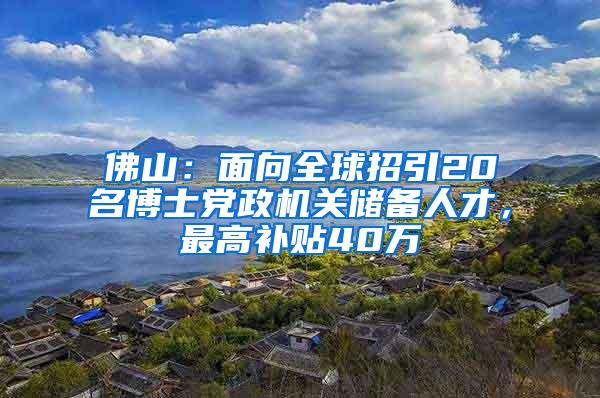 佛山：面向全球招引20名博士党政机关储备人才，最高补贴40万