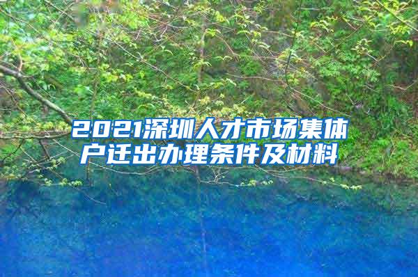 2021深圳人才市场集体户迁出办理条件及材料