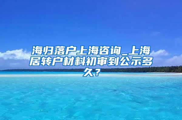 海归落户上海咨询_上海居转户材料初审到公示多久？