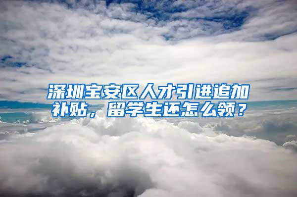 深圳宝安区人才引进追加补贴，留学生还怎么领？