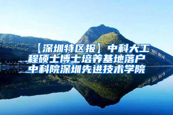 【深圳特区报】中科大工程硕士博士培养基地落户中科院深圳先进技术学院