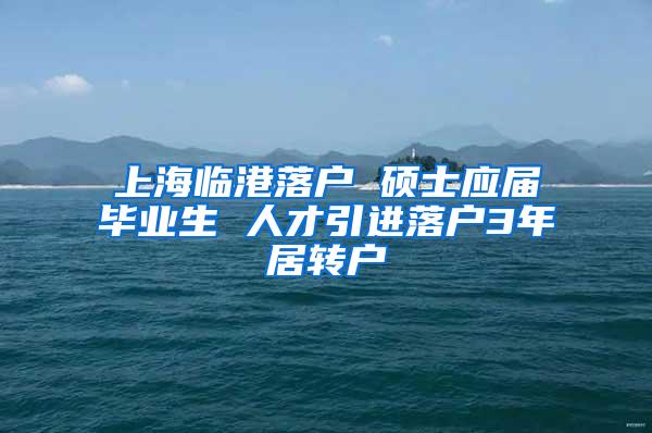 上海临港落户 硕士应届毕业生 人才引进落户3年居转户