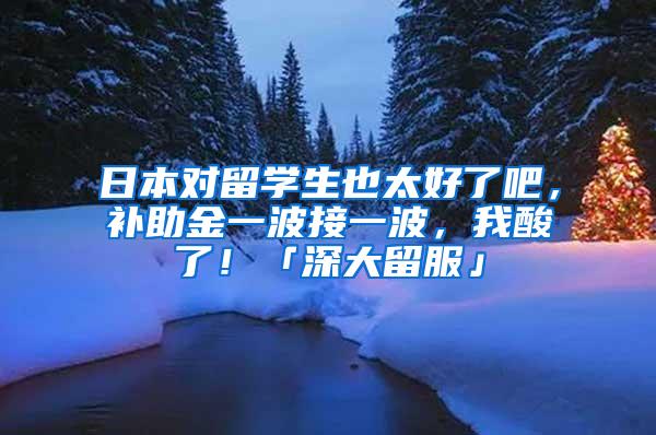 日本对留学生也太好了吧，补助金一波接一波，我酸了！「深大留服」