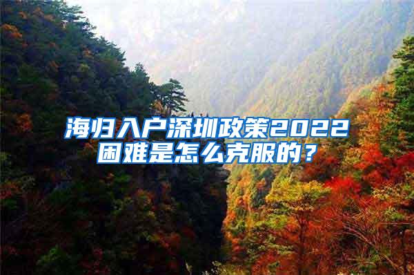 海归入户深圳政策2022困难是怎么克服的？