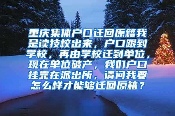 重庆集体户口迁回原籍我是读技校出来，户口跟到学校，再由学校迁到单位，现在单位破产，我们户口挂靠在派出所，请问我要怎么样才能够迁回原籍？