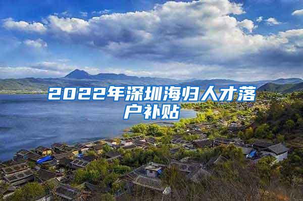 2022年深圳海归人才落户补贴