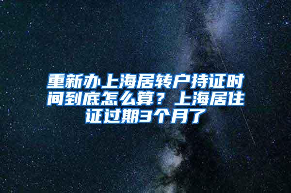 重新办上海居转户持证时间到底怎么算？上海居住证过期3个月了