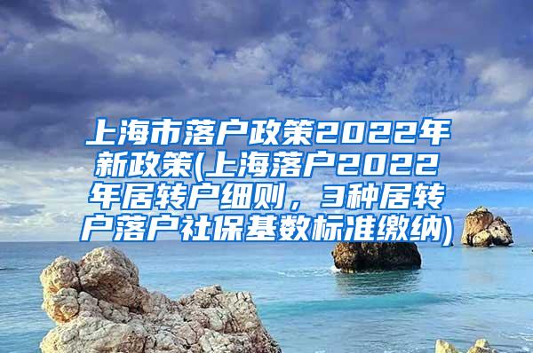 上海市落户政策2022年新政策(上海落户2022年居转户细则，3种居转户落户社保基数标准缴纳)