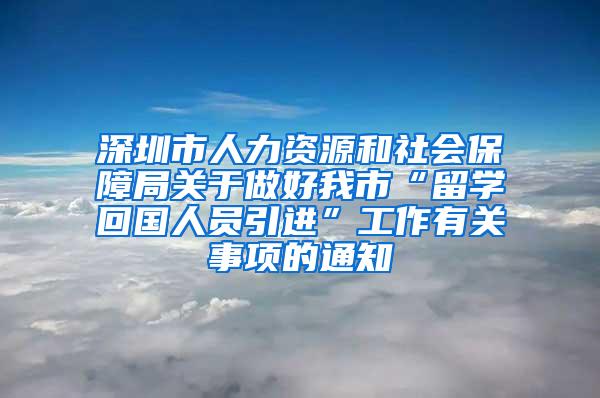 深圳市人力资源和社会保障局关于做好我市“留学回国人员引进”工作有关事项的通知