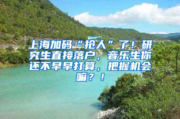 上海加码“抢人”了！研究生直接落户，音乐生你还不早早打算，把握机会嘛？！