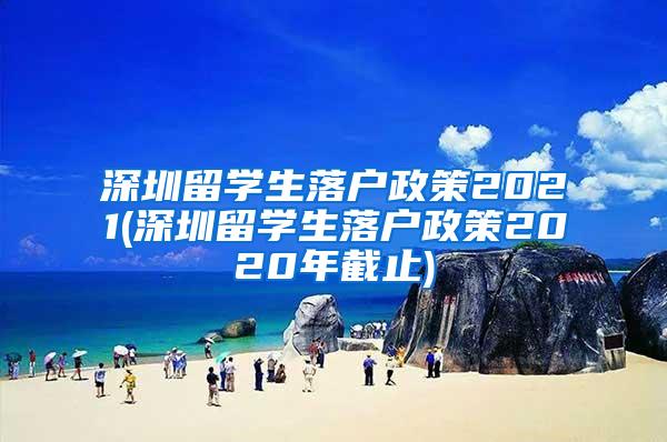 深圳留学生落户政策2021(深圳留学生落户政策2020年截止)