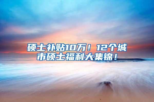 硕士补贴10万！12个城市硕士福利大集锦！