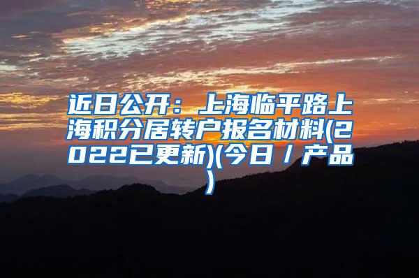 近日公开：上海临平路上海积分居转户报名材料(2022已更新)(今日／产品)