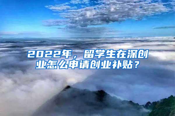 2022年，留学生在深创业怎么申请创业补贴？