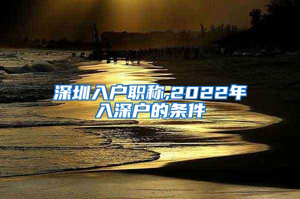 深圳入户职称,2022年入深户的条件