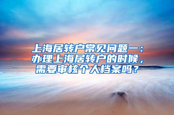 上海居转户常见问题一：办理上海居转户的时候，需要审核个人档案吗？